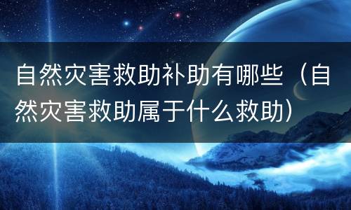 自然灾害救助补助有哪些（自然灾害救助属于什么救助）