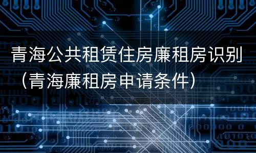 青海公共租赁住房廉租房识别（青海廉租房申请条件）