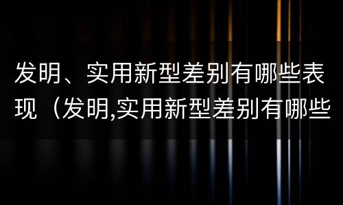 发明、实用新型差别有哪些表现（发明,实用新型差别有哪些表现和特点）