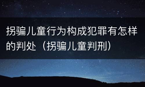 拐骗儿童行为构成犯罪有怎样的判处（拐骗儿童判刑）