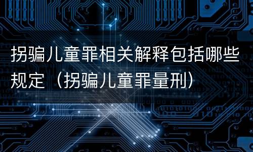 拐骗儿童罪相关解释包括哪些规定（拐骗儿童罪量刑）