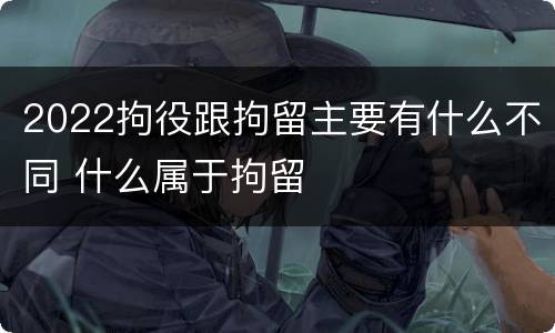 2022拘役跟拘留主要有什么不同 什么属于拘留