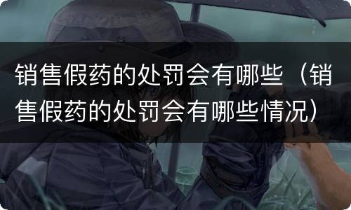 销售假药的处罚会有哪些（销售假药的处罚会有哪些情况）