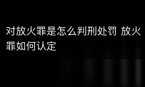对放火罪是怎么判刑处罚 放火罪如何认定