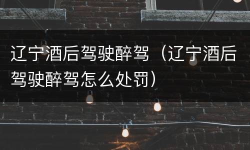 辽宁酒后驾驶醉驾（辽宁酒后驾驶醉驾怎么处罚）