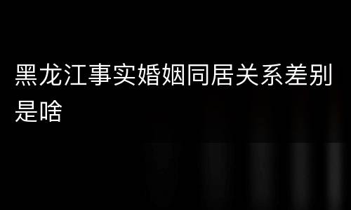 黑龙江事实婚姻同居关系差别是啥