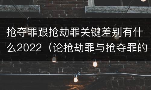 抢夺罪跟抢劫罪关键差别有什么2022（论抢劫罪与抢夺罪的界限）