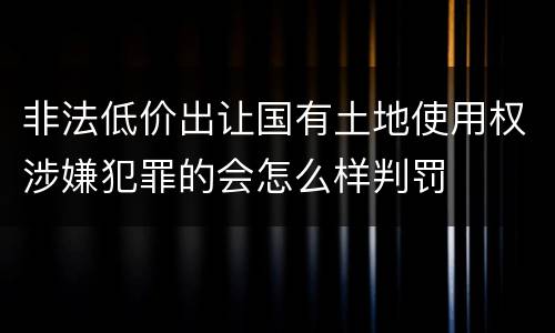 非法低价出让国有土地使用权涉嫌犯罪的会怎么样判罚