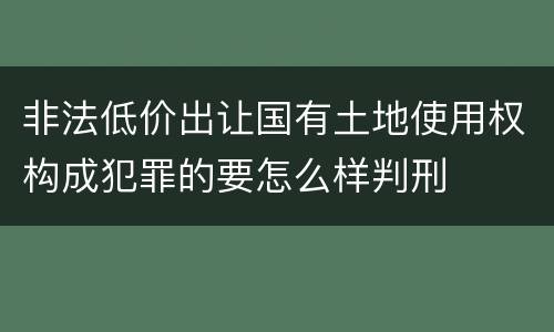 非法低价出让国有土地使用权构成犯罪的要怎么样判刑