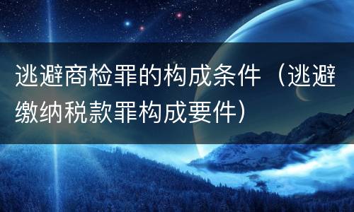 逃避商检罪的构成条件（逃避缴纳税款罪构成要件）