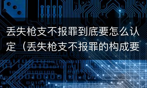 丢失枪支不报罪到底要怎么认定（丢失枪支不报罪的构成要件）