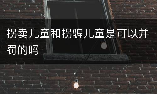 拐卖儿童和拐骗儿童是可以并罚的吗
