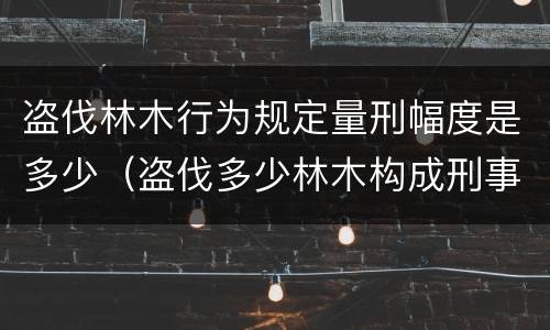 盗伐林木行为规定量刑幅度是多少（盗伐多少林木构成刑事犯罪）