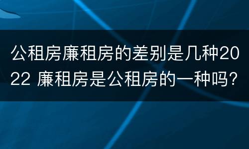 公租房廉租房的差别是几种2022 廉租房是公租房的一种吗?