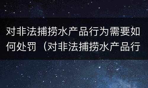 对非法捕捞水产品行为需要如何处罚（对非法捕捞水产品行为需要如何处罚呢）
