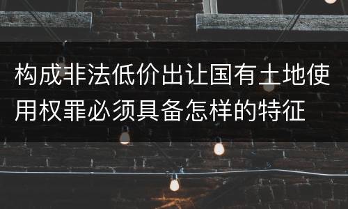 构成非法低价出让国有土地使用权罪必须具备怎样的特征