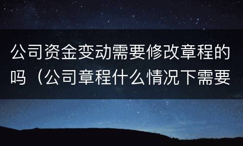 公司资金变动需要修改章程的吗（公司章程什么情况下需要变更）