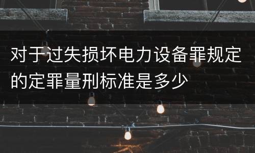 对于过失损坏电力设备罪规定的定罪量刑标准是多少