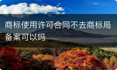 商标使用许可合同不去商标局备案可以吗