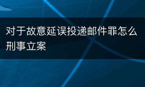 对于故意延误投递邮件罪怎么刑事立案