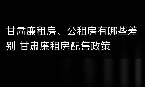 甘肃廉租房、公租房有哪些差别 甘肃廉租房配售政策
