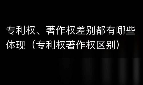 专利权、著作权差别都有哪些体现（专利权著作权区别）