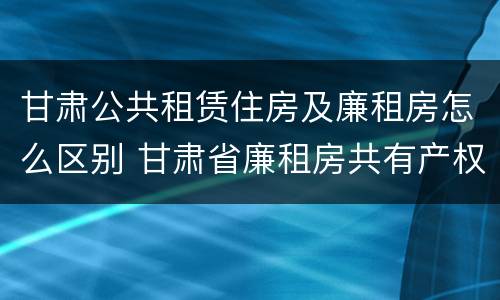 甘肃公共租赁住房及廉租房怎么区别 甘肃省廉租房共有产权管理办法