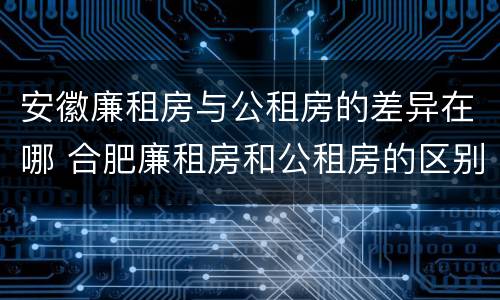 安徽廉租房与公租房的差异在哪 合肥廉租房和公租房的区别