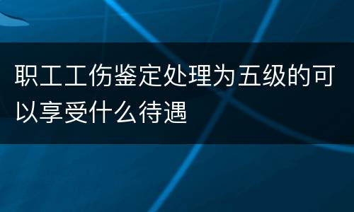 职工工伤鉴定处理为五级的可以享受什么待遇