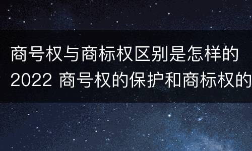 商号权与商标权区别是怎样的2022 商号权的保护和商标权的保护一样是全国性范围的