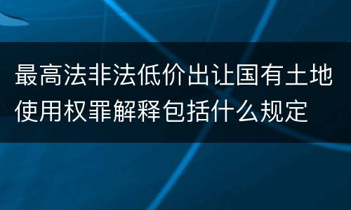 最高法非法低价出让国有土地使用权罪解释包括什么规定