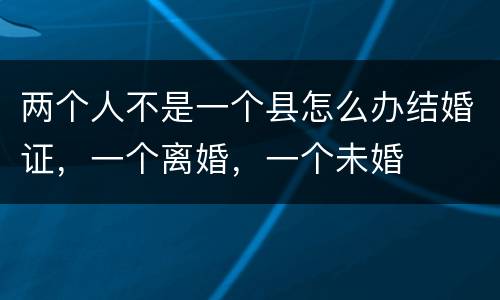 两个人不是一个县怎么办结婚证，一个离婚，一个未婚