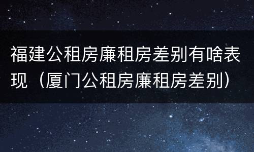 福建公租房廉租房差别有啥表现（厦门公租房廉租房差别）