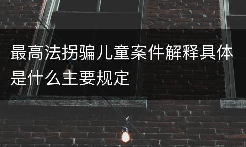 最高法拐骗儿童案件解释具体是什么主要规定