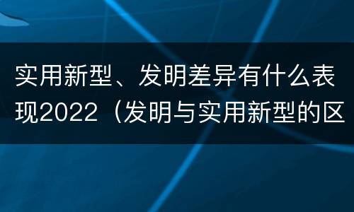 实用新型、发明差异有什么表现2022（发明与实用新型的区别有哪些）