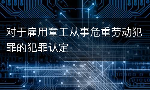 对于雇用童工从事危重劳动犯罪的犯罪认定
