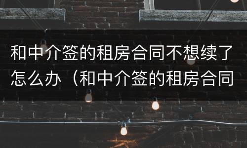 和中介签的租房合同不想续了怎么办（和中介签的租房合同不想续了怎么办呢）