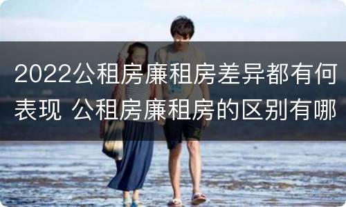 2022公租房廉租房差异都有何表现 公租房廉租房的区别有哪些