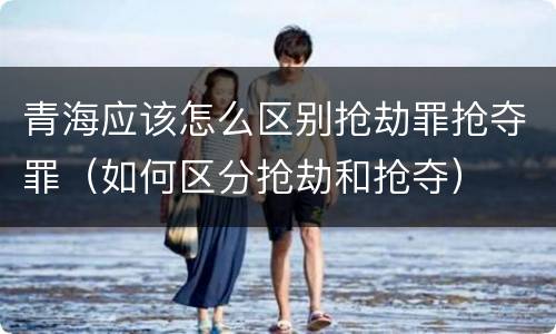 青海应该怎么区别抢劫罪抢夺罪（如何区分抢劫和抢夺）