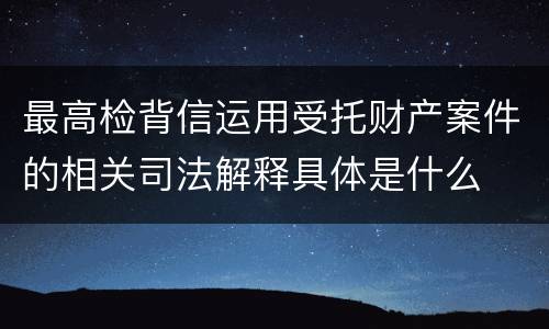 最高检背信运用受托财产案件的相关司法解释具体是什么