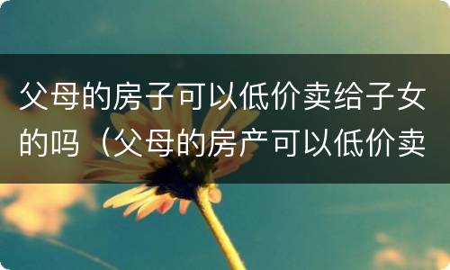 父母的房子可以低价卖给子女的吗（父母的房产可以低价卖给子女吗）