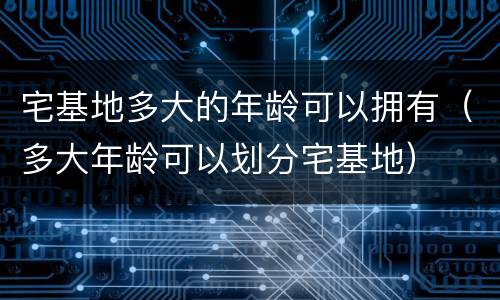 宅基地多大的年龄可以拥有（多大年龄可以划分宅基地）