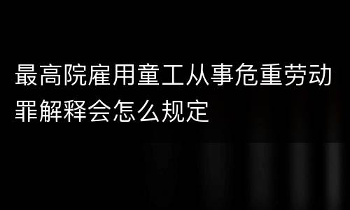 最高院雇用童工从事危重劳动罪解释会怎么规定