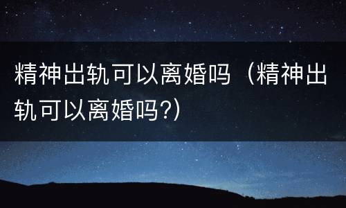 精神岀轨可以离婚吗（精神出轨可以离婚吗?）