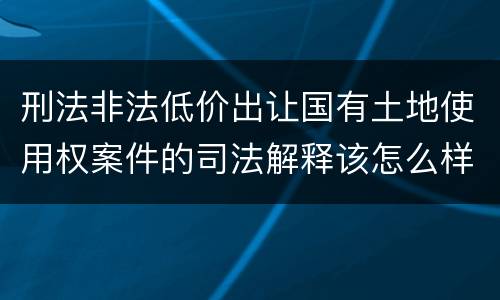 刑法非法低价出让国有土地使用权案件的司法解释该怎么样规定