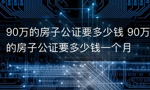 90万的房子公证要多少钱 90万的房子公证要多少钱一个月