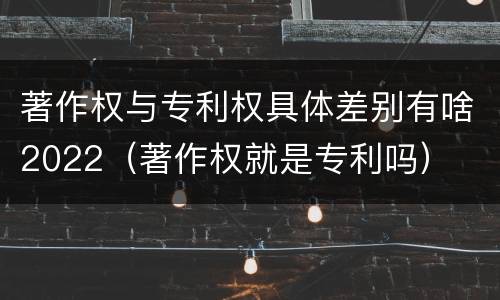 著作权与专利权具体差别有啥2022（著作权就是专利吗）
