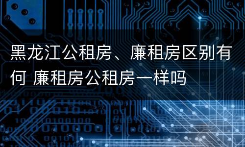 黑龙江公租房、廉租房区别有何 廉租房公租房一样吗