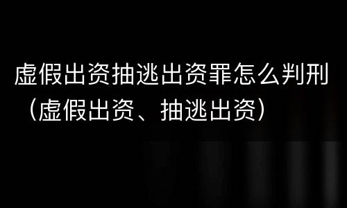 虚假出资抽逃出资罪怎么判刑（虚假出资、抽逃出资）