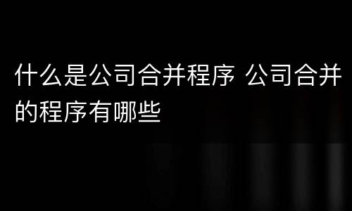 什么是公司合并程序 公司合并的程序有哪些